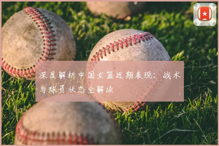 深度解析中国女篮近期表现：战术与球员状态全解读