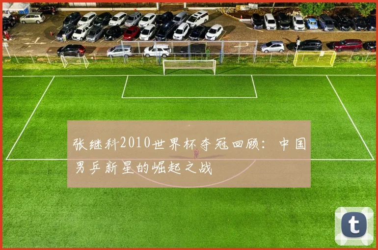 张继科2010世界杯夺冠回顾：中国男乒新星的崛起之战