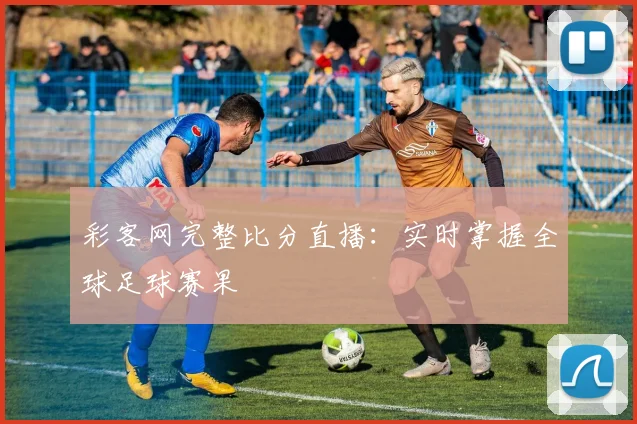 彩客网完整比分直播：实时掌握全球足球赛果
