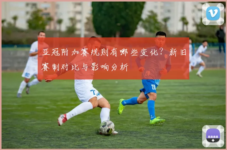 亚冠附加赛规则有哪些变化？新旧赛制对比与影响分析
