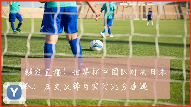 锁定直播！世界杯中国队对决日本队：历史交锋与实时比分速递
