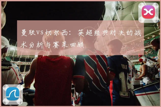 曼联vs切尔西：英超经典对决的战术分析与赛果回顾