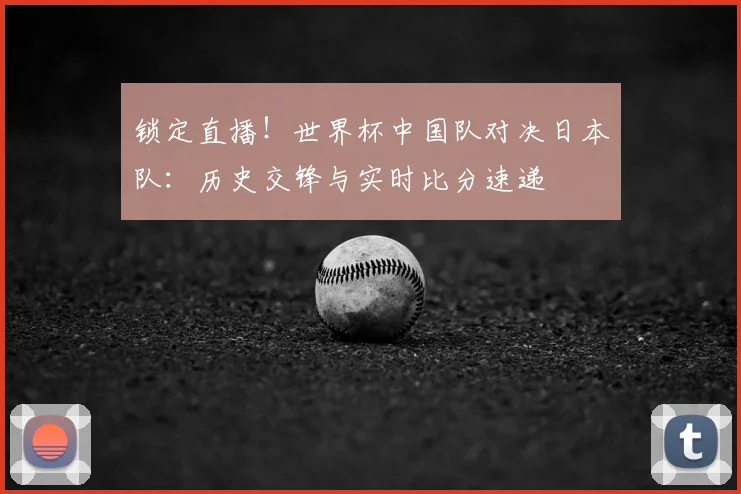 锁定直播！世界杯中国队对决日本队：历史交锋与实时比分速递