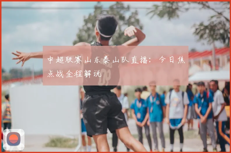 中超联赛山东泰山队直播：今日焦点战全程解说