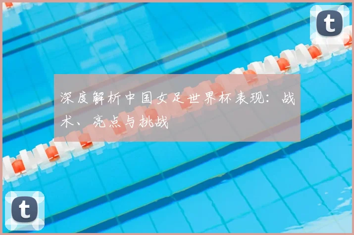 深度解析中国女足世界杯表现:战术、亮点与挑战
