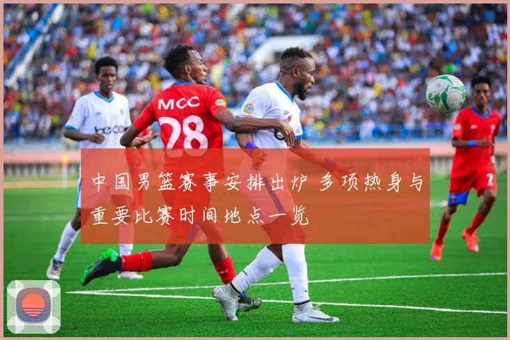 中国男篮赛事安排出炉 多项热身与重要比赛时间地点一览