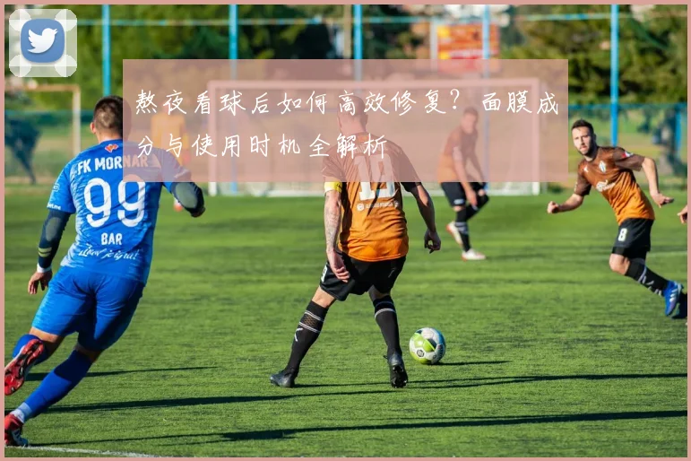 熬夜看球后如何高效修复？面膜成分与使用时机全解析
