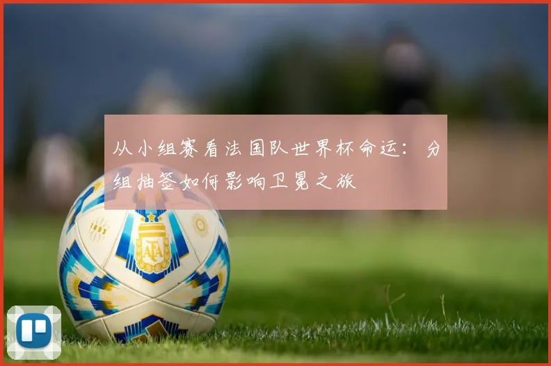 从小组赛看法国队世界杯命运：分组抽签如何影响卫冕之旅