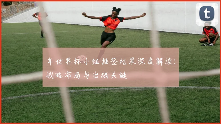 年世界杯小组抽签结果深度解读：战略布局与出线关键