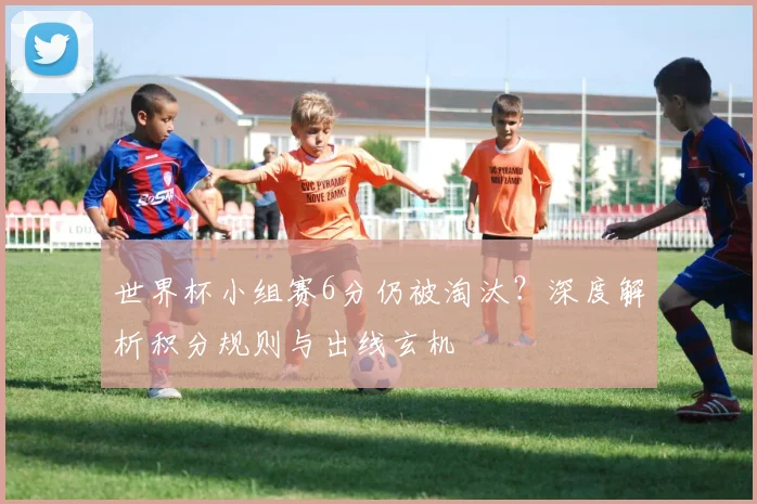 世界杯小组赛6分仍被淘汰？深度解析积分规则与出线玄机