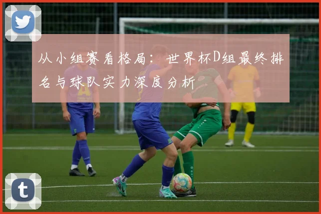 从小组赛看格局：世界杯D组最终排名与球队实力深度分析