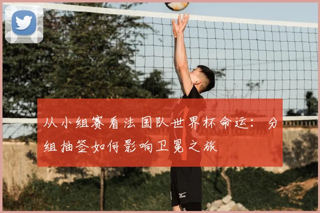 从小组赛看法国队世界杯命运：分组抽签如何影响卫冕之旅